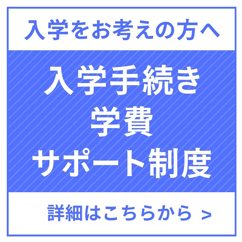 入学をお考えの方へ 入学手続き・学費サポート制度 詳細はこちらから